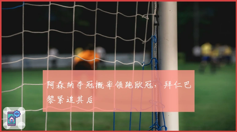 阿森纳夺冠概率领跑欧冠，拜仁巴黎紧追其后