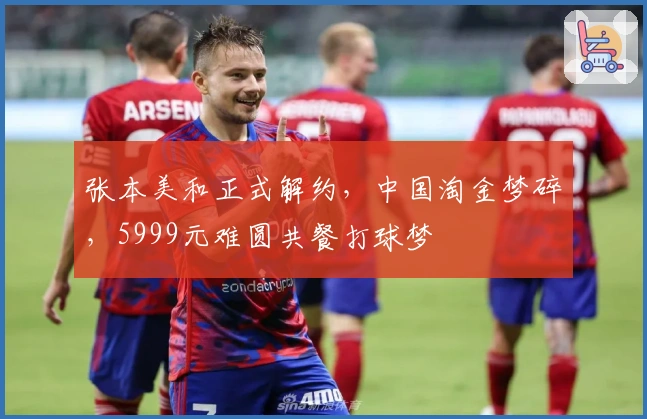 张本美和正式解约，中国淘金梦碎，5999元难圆共餐打球梦