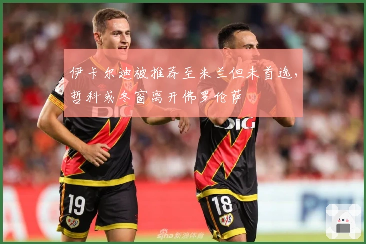 伊卡尔迪被推荐至米兰但未首选，哲科或冬窗离开佛罗伦萨