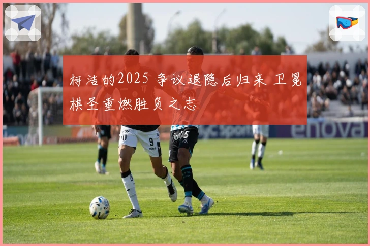 柯洁的2025 争议退隐后归来 卫冕棋圣重燃胜负之志