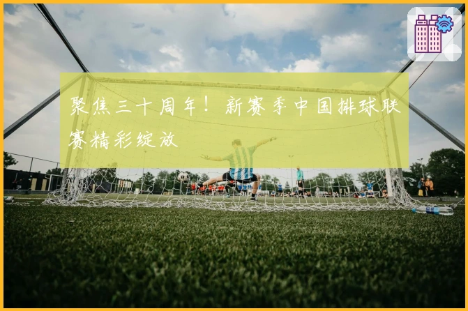 聚焦三十周年！新赛季中国排球联赛精彩绽放