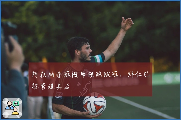 阿森纳夺冠概率领跑欧冠，拜仁巴黎紧追其后