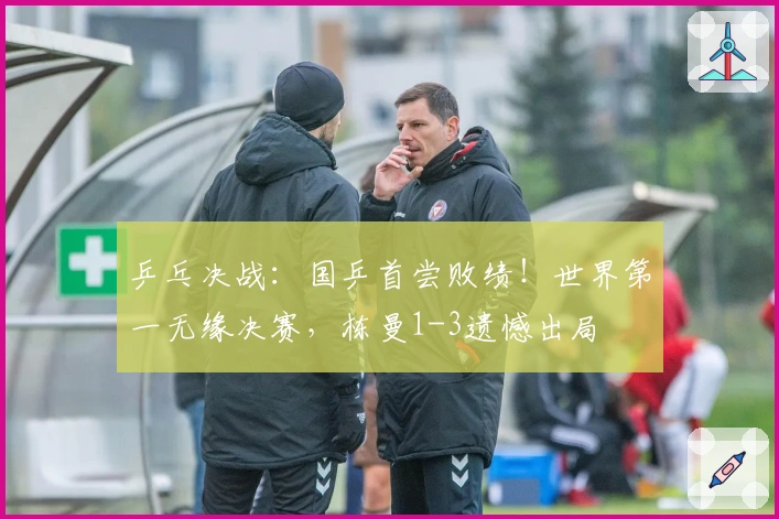 乒乓决战：国乒首尝败绩！世界第一无缘决赛，栋曼1-3遗憾出局