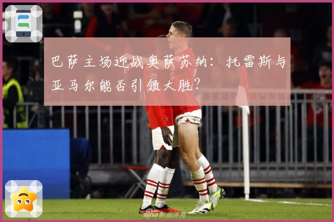 巴萨主场迎战奥萨苏纳：托雷斯与亚马尔能否引领大胜？